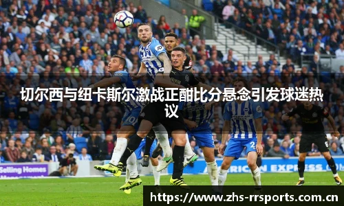 切尔西与纽卡斯尔激战正酣比分悬念引发球迷热议